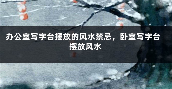 办公室写字台摆放的风水禁忌，卧室写字台摆放风水