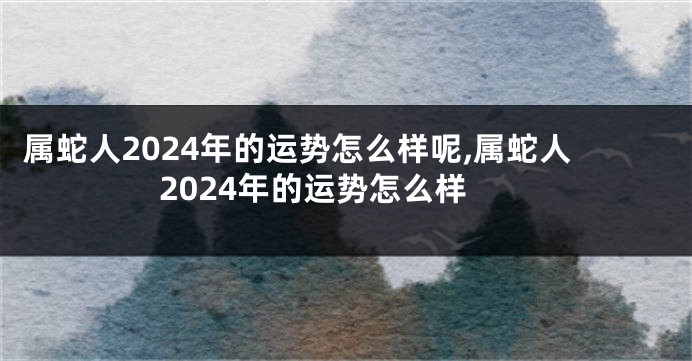属蛇人2024年的运势怎么样呢,属蛇人2024年的运势怎么样