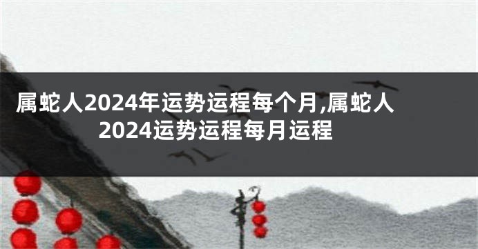 属蛇人2024年运势运程每个月,属蛇人2024运势运程每月运程