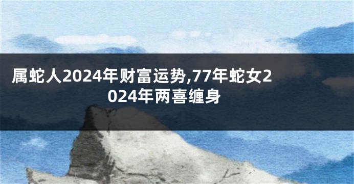 属蛇人2024年财富运势,77年蛇女2024年两喜缠身