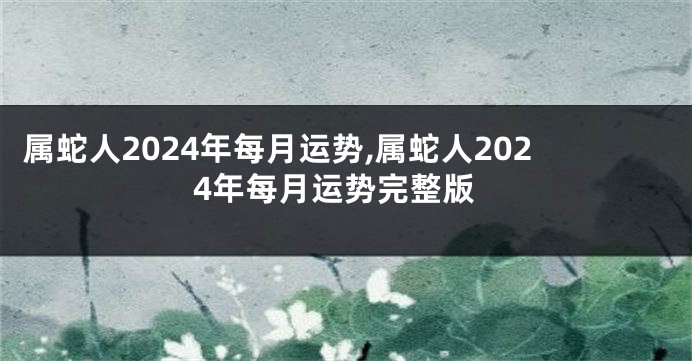 属蛇人2024年每月运势,属蛇人2024年每月运势完整版