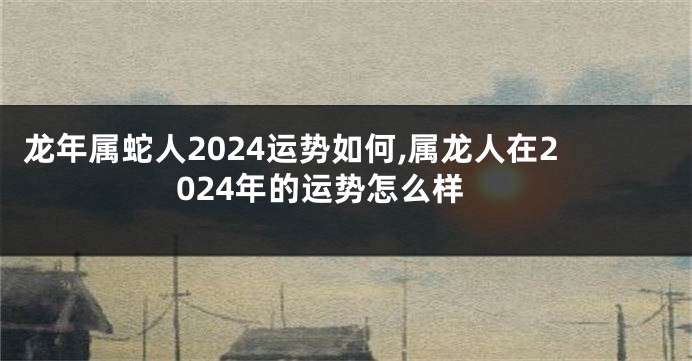 龙年属蛇人2024运势如何,属龙人在2024年的运势怎么样