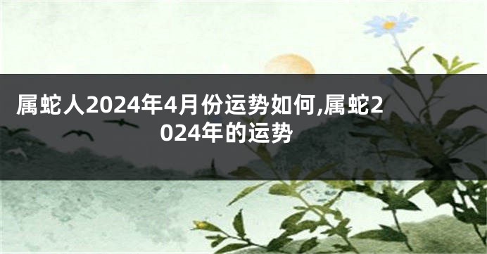 属蛇人2024年4月份运势如何,属蛇2024年的运势