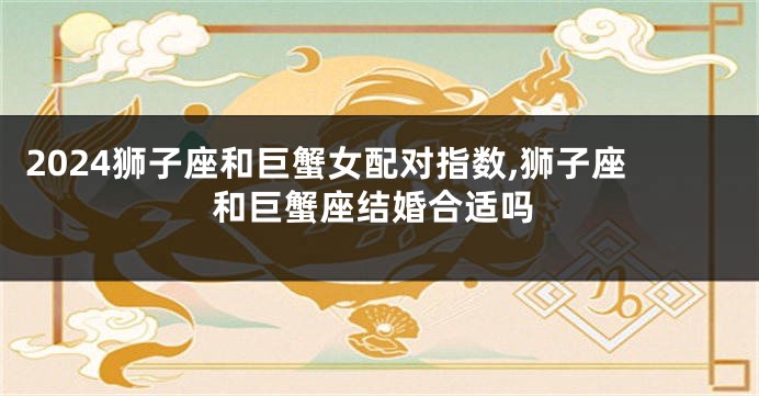 2024狮子座和巨蟹女配对指数,狮子座和巨蟹座结婚合适吗