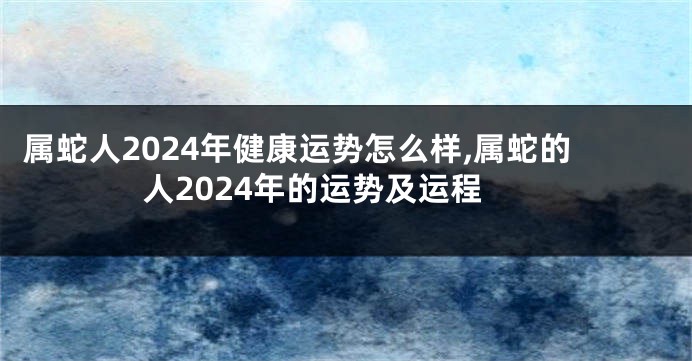 属蛇人2024年健康运势怎么样,属蛇的人2024年的运势及运程