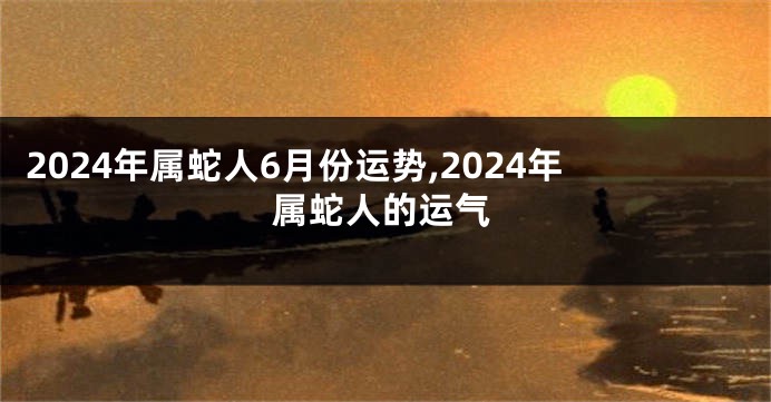 2024年属蛇人6月份运势,2024年属蛇人的运气