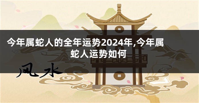 今年属蛇人的全年运势2024年,今年属蛇人运势如何