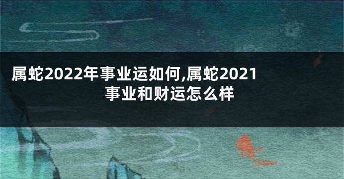 属蛇2022年事业运如何,属蛇2021事业和财运怎么样