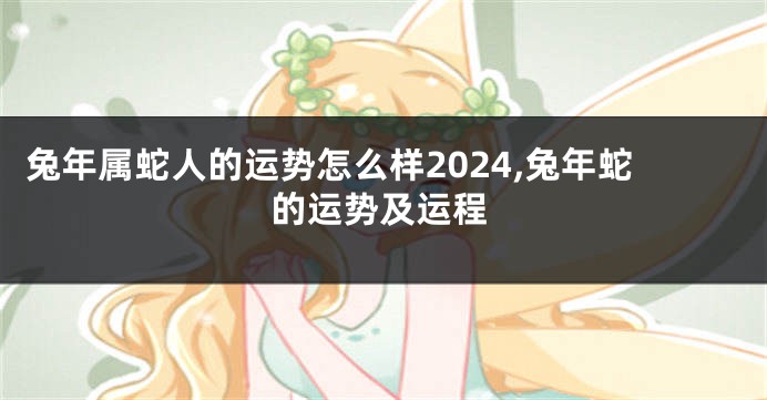 兔年属蛇人的运势怎么样2024,兔年蛇的运势及运程
