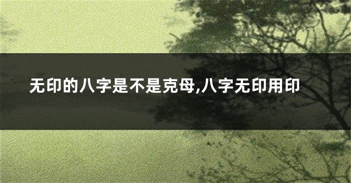 无印的八字是不是克母,八字无印用印