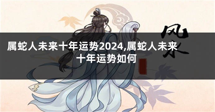属蛇人未来十年运势2024,属蛇人未来十年运势如何