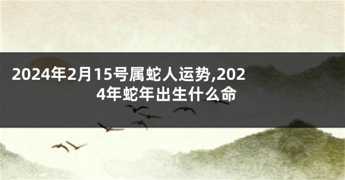 2024年2月15号属蛇人运势,2024年蛇年出生什么命