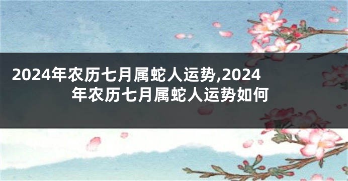 2024年农历七月属蛇人运势,2024年农历七月属蛇人运势如何