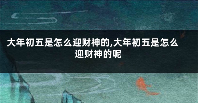 大年初五是怎么迎财神的,大年初五是怎么迎财神的呢