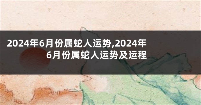 2024年6月份属蛇人运势,2024年6月份属蛇人运势及运程
