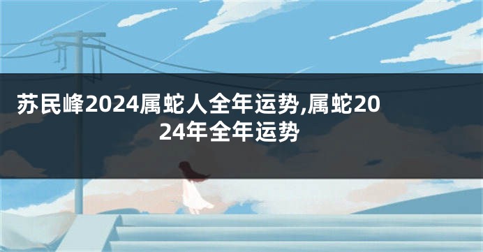 苏民峰2024属蛇人全年运势,属蛇2024年全年运势
