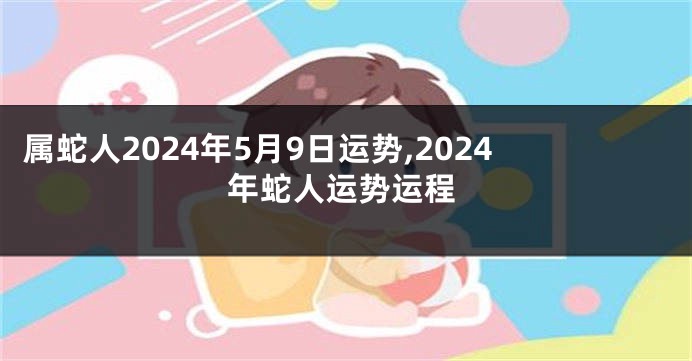 属蛇人2024年5月9日运势,2024年蛇人运势运程