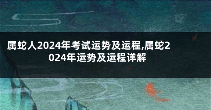 属蛇人2024年考试运势及运程,属蛇2024年运势及运程详解