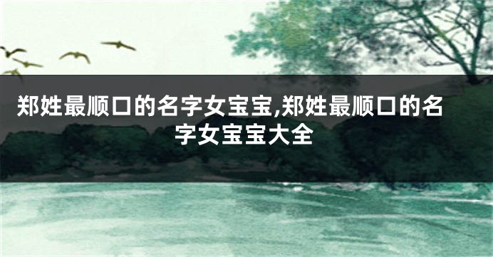 郑姓最顺口的名字女宝宝,郑姓最顺口的名字女宝宝大全