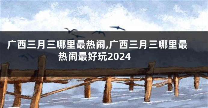 广西三月三哪里最热闹,广西三月三哪里最热闹最好玩2024