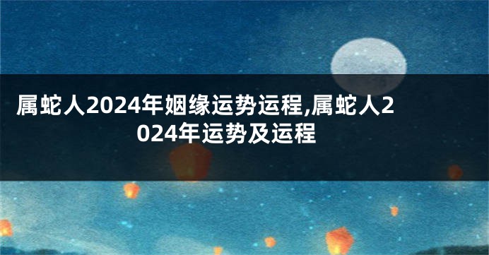 属蛇人2024年姻缘运势运程,属蛇人2024年运势及运程
