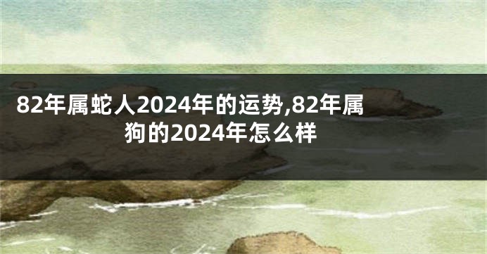 82年属蛇人2024年的运势,82年属狗的2024年怎么样
