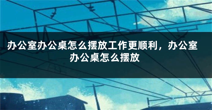 办公室办公桌怎么摆放工作更顺利，办公室办公桌怎么摆放