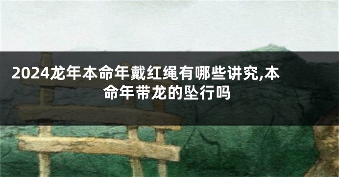 2024龙年本命年戴红绳有哪些讲究,本命年带龙的坠行吗