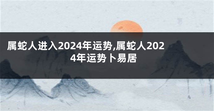 属蛇人进入2024年运势,属蛇人2024年运势卜易居