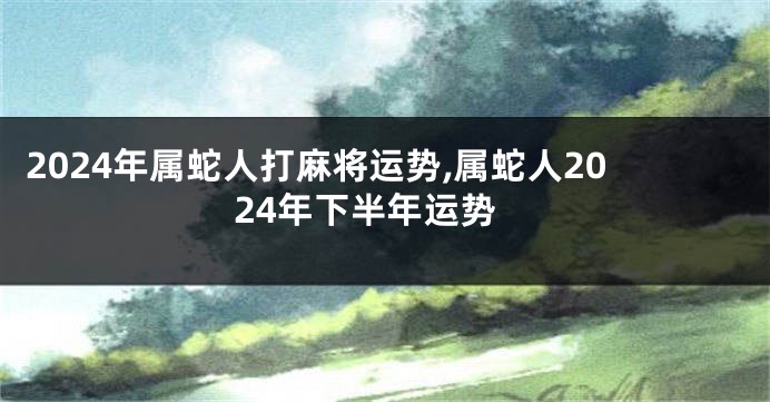2024年属蛇人打麻将运势,属蛇人2024年下半年运势