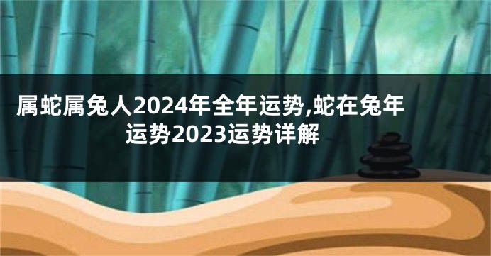 属蛇属兔人2024年全年运势,蛇在兔年运势2023运势详解