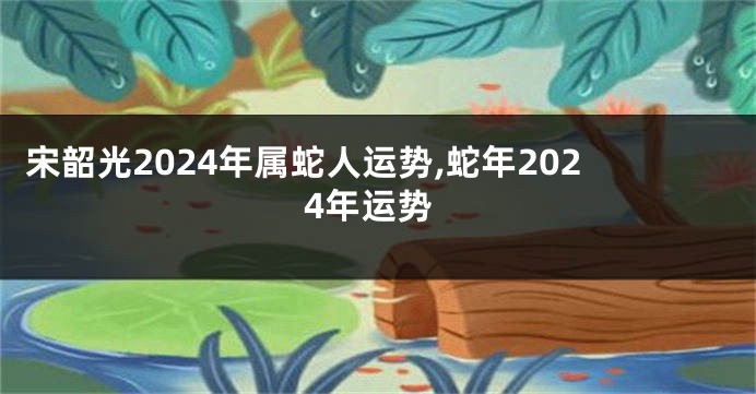 宋韶光2024年属蛇人运势,蛇年2024年运势