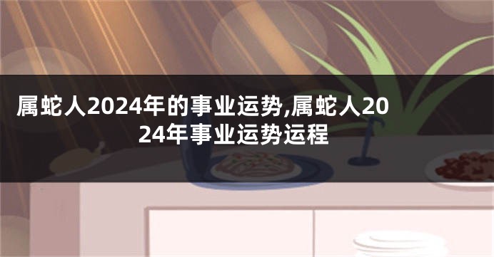 属蛇人2024年的事业运势,属蛇人2024年事业运势运程