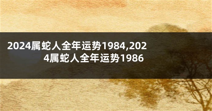 2024属蛇人全年运势1984,2024属蛇人全年运势1986