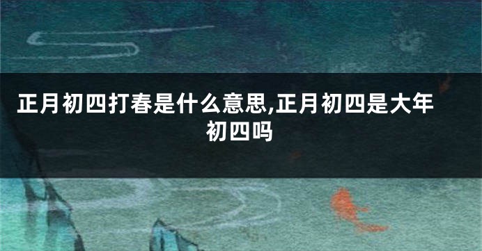 正月初四打春是什么意思,正月初四是大年初四吗