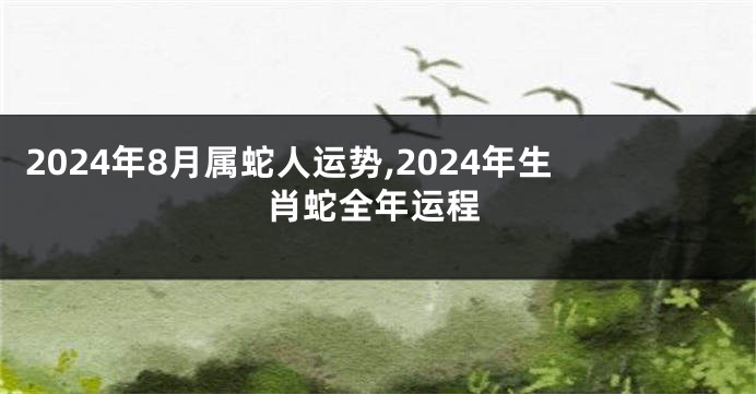 2024年8月属蛇人运势,2024年生肖蛇全年运程