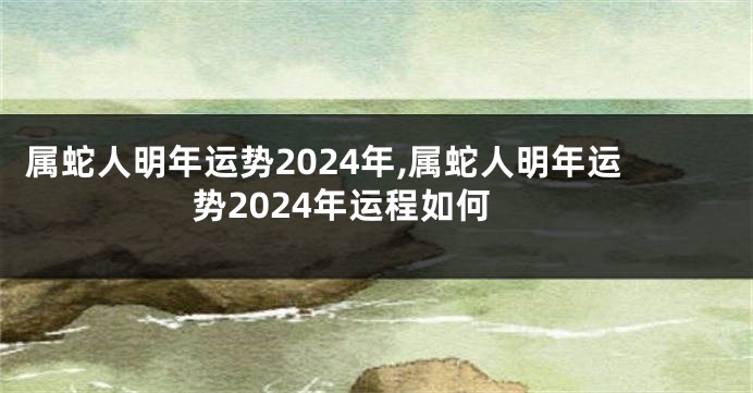 属蛇人明年运势2024年,属蛇人明年运势2024年运程如何