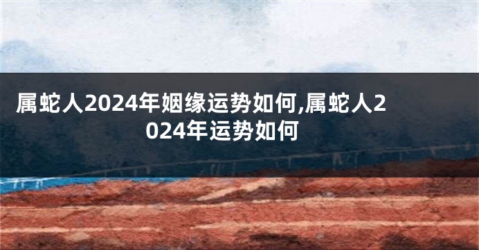 属蛇人2024年姻缘运势如何,属蛇人2024年运势如何