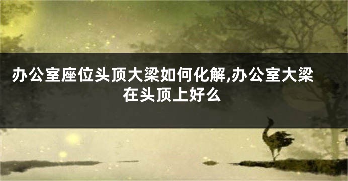 办公室座位头顶大梁如何化解,办公室大梁在头顶上好么