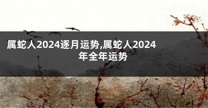 属蛇人2024逐月运势,属蛇人2024年全年运势