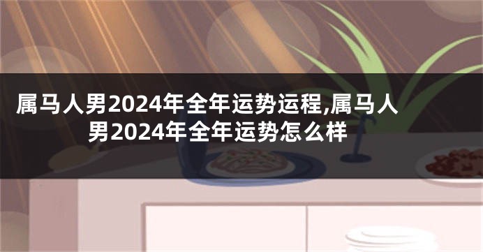 属马人男2024年全年运势运程,属马人男2024年全年运势怎么样