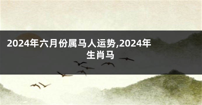 2024年六月份属马人运势,2024年生肖马