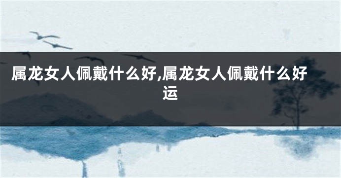 属龙女人佩戴什么好,属龙女人佩戴什么好运