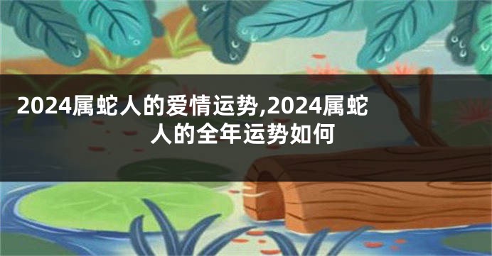 2024属蛇人的爱情运势,2024属蛇人的全年运势如何