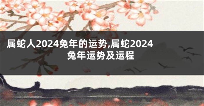 属蛇人2024兔年的运势,属蛇2024兔年运势及运程