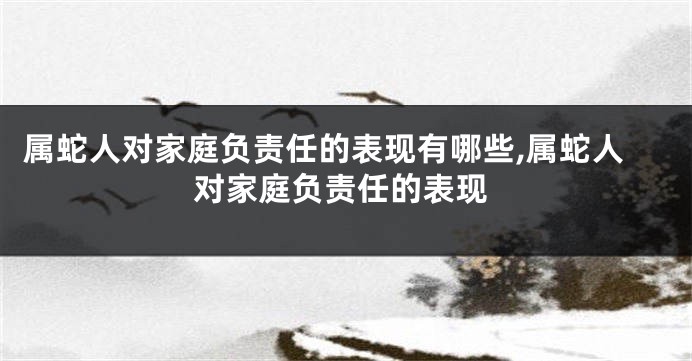 属蛇人对家庭负责任的表现有哪些,属蛇人对家庭负责任的表现