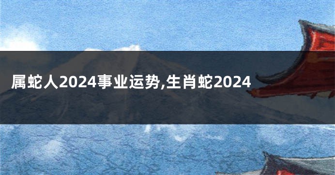 属蛇人2024事业运势,生肖蛇2024