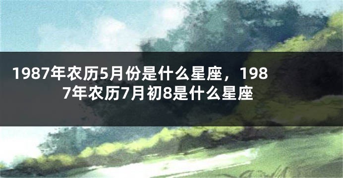 1987年农历5月份是什么星座，1987年农历7月初8是什么星座