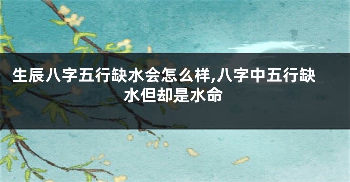 生辰八字五行缺水会怎么样,八字中五行缺水但却是水命