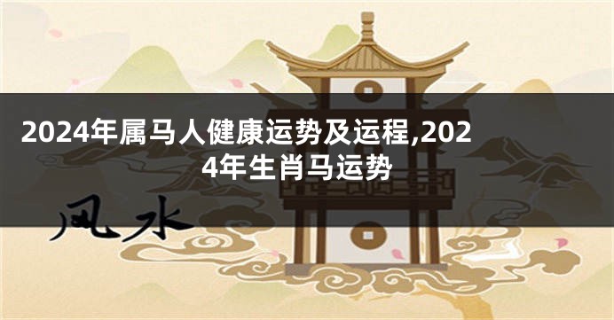 2024年属马人健康运势及运程,2024年生肖马运势